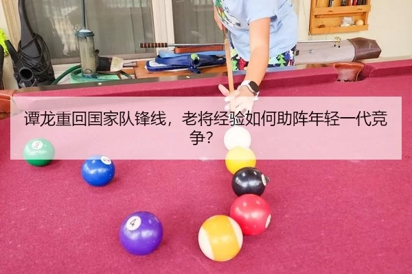 谭龙重回国家队锋线，老将经验如何助阵年轻一代竞争？